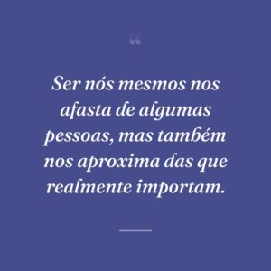 Ser nós mesmos nos afasta de algumas pessoas, mas também nos aproxima das que realmente importam.