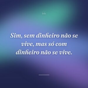 Sim, sem dinheiro não se vive, mas só com dinheiro não se vive.