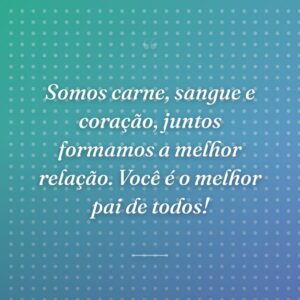 Somos carne, sangue e coração, juntos formamos a melhor relação. Você é o melhor pai de todos!
