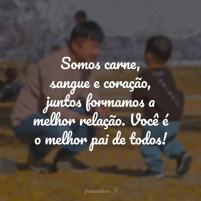 Somos carne, sangue e coração, juntos formamos a melhor relação. Você é o melhor pai de todos!