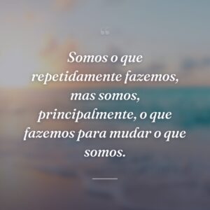 Somos o que repetidamente fazemos, mas somos, principalmente, o que fazemos para mudar o que somos.