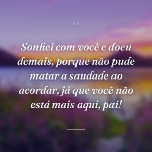 Sonhei com você e doeu demais, porque não pude matar a saudade ao acordar, já que você não está mais aqui, pai!