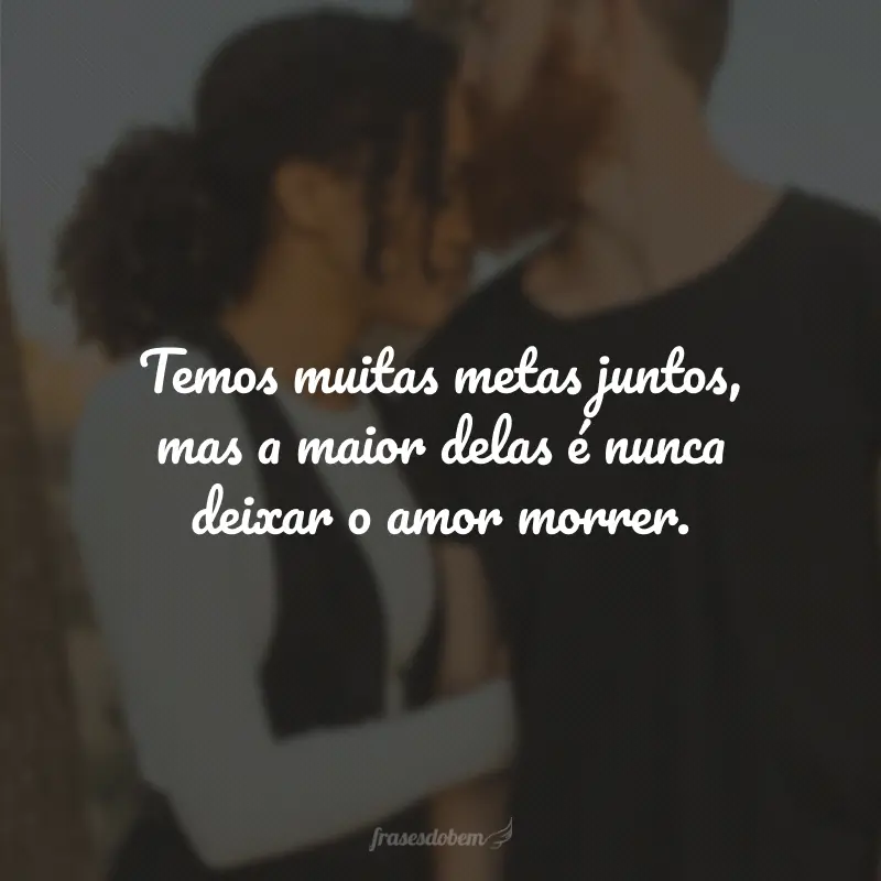 Temos muitas metas juntos, mas a maior delas é nunca deixar o amor morrer.