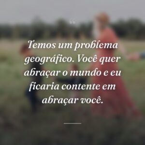 Temos um problema geográfico. Você quer abraçar o mundo e eu ficaria contente em abraçar você.