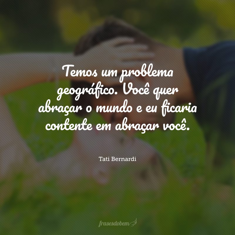 Temos um problema geográfico. Você quer abraçar o mundo e eu ficaria contente em abraçar você.