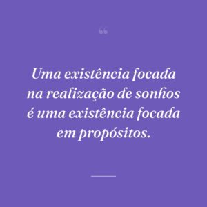 Uma existência focada na realização de sonhos é uma existência focada em propósitos.