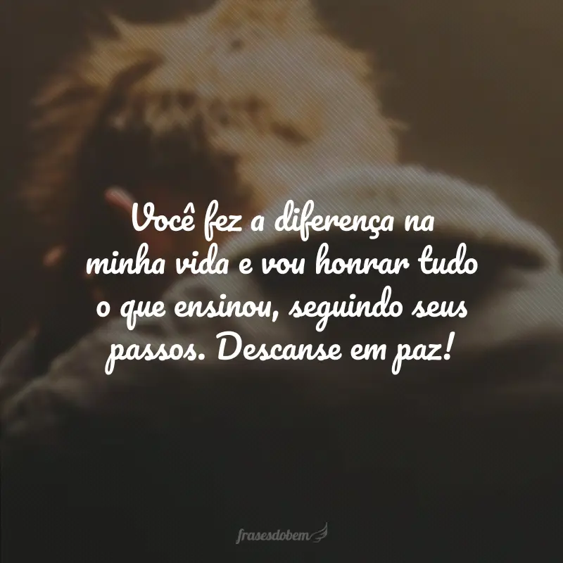 Você fez a diferença na minha vida e vou honrar tudo o que ensinou, seguindo seus passos. Descanse em paz!