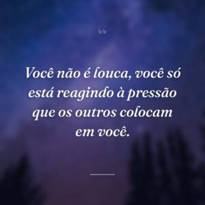 Você não é louca, você só está reagindo à pressão que os outros colocam em você.