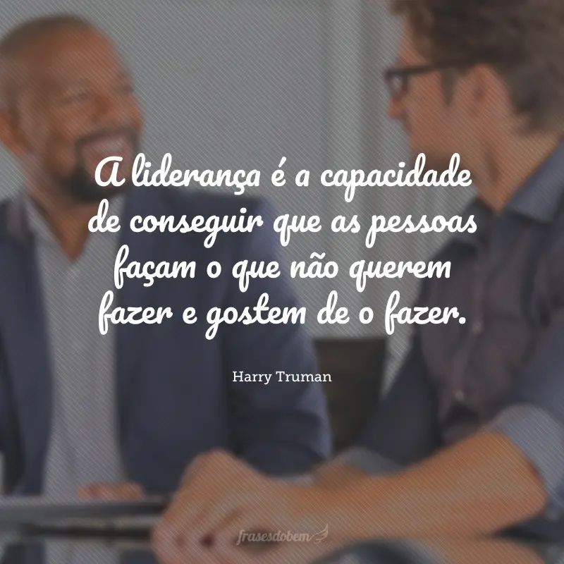 A liderança é a capacidade de conseguir que as pessoas façam o que não querem fazer e gostem de o fazer.