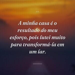 A minha casa é o resultado do meu esforço, pois lutei muito para transformá-la em um lar.