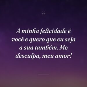 A minha felicidade é você e quero que eu seja a sua também. Me desculpa, meu amor!