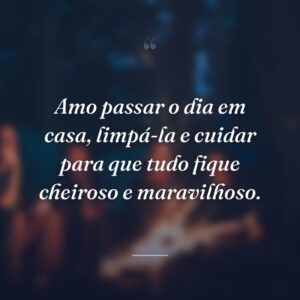 Amo passar o dia em casa, limpá-la e cuidar para que tudo fique cheiroso e maravilhoso.