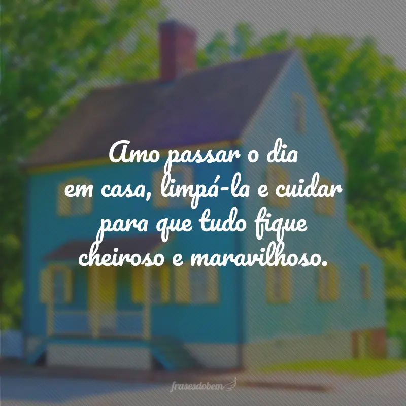 Amo passar o dia em casa, limpá-la e cuidar para que tudo fique cheiroso e maravilhoso.