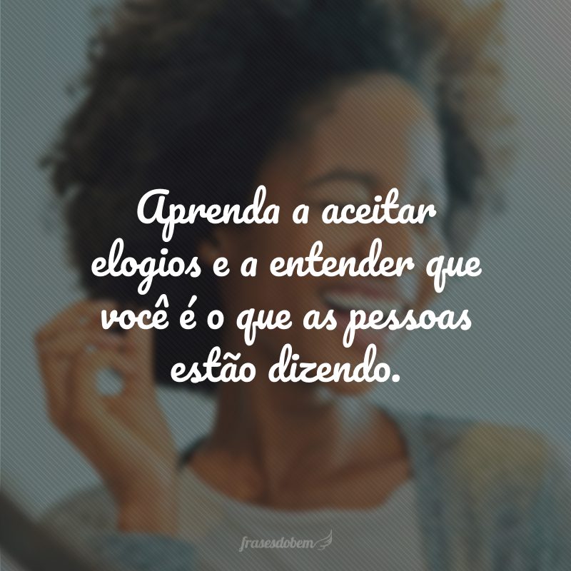 Aprenda a aceitar elogios e a entender que você é o que as pessoas estão dizendo.