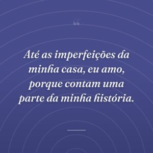 Até as imperfeições da minha casa, eu amo, porque contam uma parte da minha história.