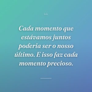 Cada momento que estávamos juntos poderia ser o nosso último. E isso faz cada momento precioso.