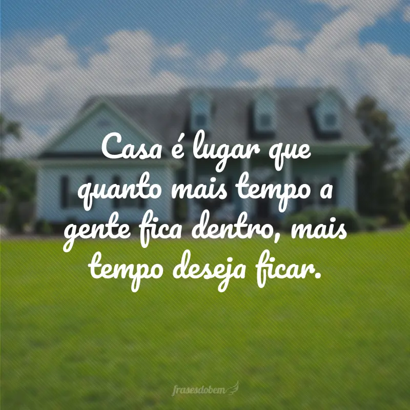 Casa é lugar que quanto mais tempo a gente fica dentro, mais tempo deseja ficar.