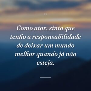 Como ator, sinto que tenho a responsabilidade de deixar um mundo melhor quando já não esteja.