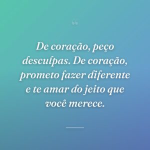 De coração, peço desculpas. De coração, prometo fazer diferente e te amar do jeito que você merece.
