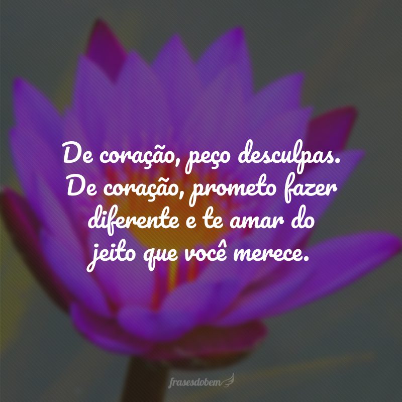 De coração, peço desculpas. De coração, prometo fazer diferente e te amar do jeito que você merece.