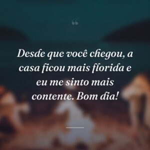Desde que você chegou, a casa ficou mais florida e eu me sinto mais contente. Bom dia!