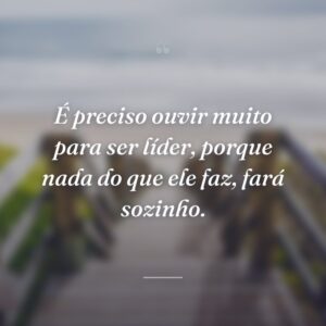 É preciso ouvir muito para ser líder, porque nada do que ele faz, fará sozinho.