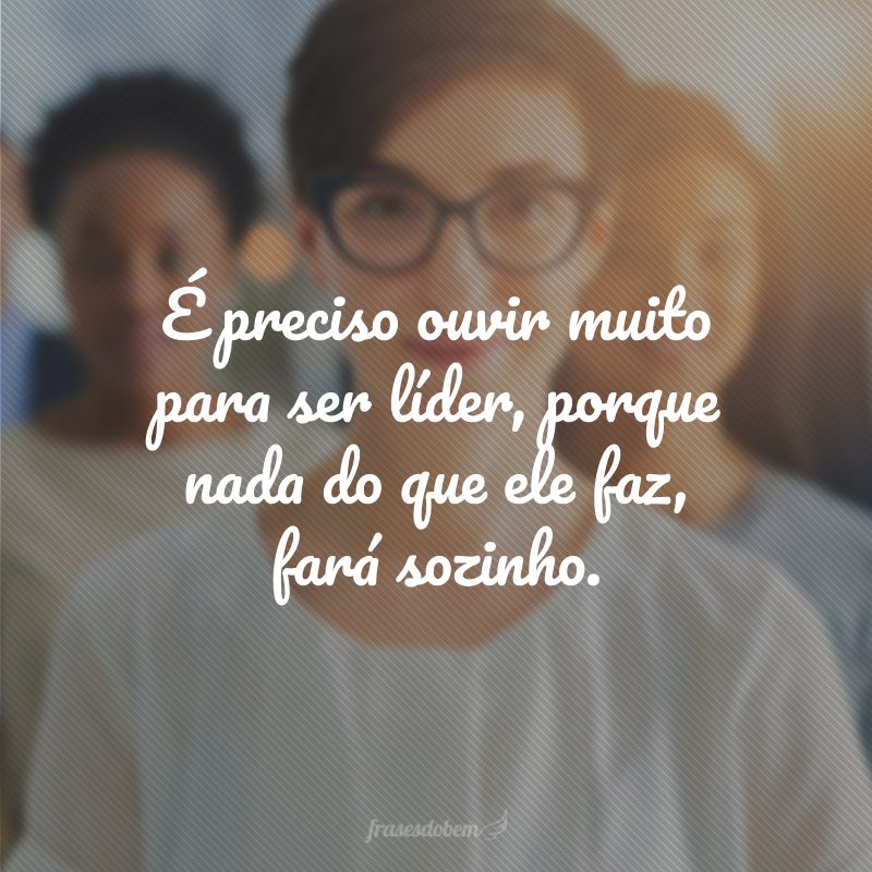 É preciso ouvir muito para ser líder, porque nada do que ele faz, fará sozinho.