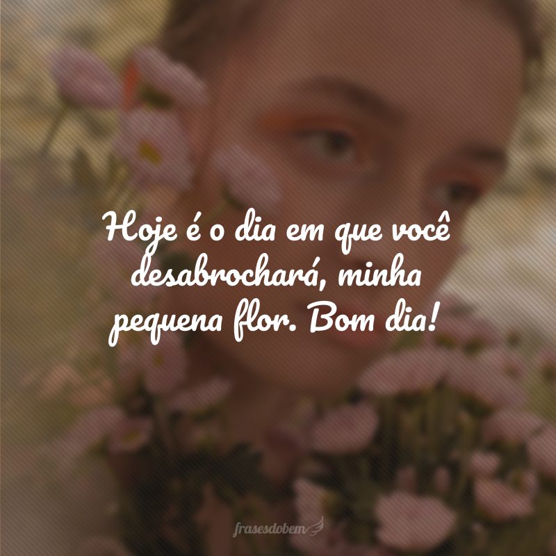 Hoje é o dia em que você desabrochará, minha pequena flor. Bom dia!