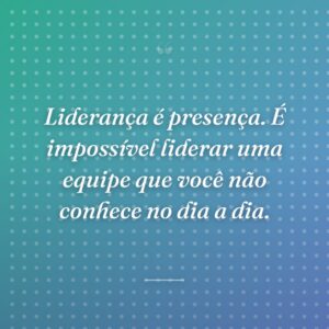Liderança é presença. É impossível liderar uma equipe que você não conhece no dia a dia.