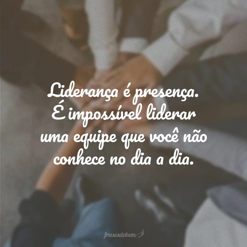 Liderança é presença. É impossível liderar uma equipe que você não conhece no dia a dia.