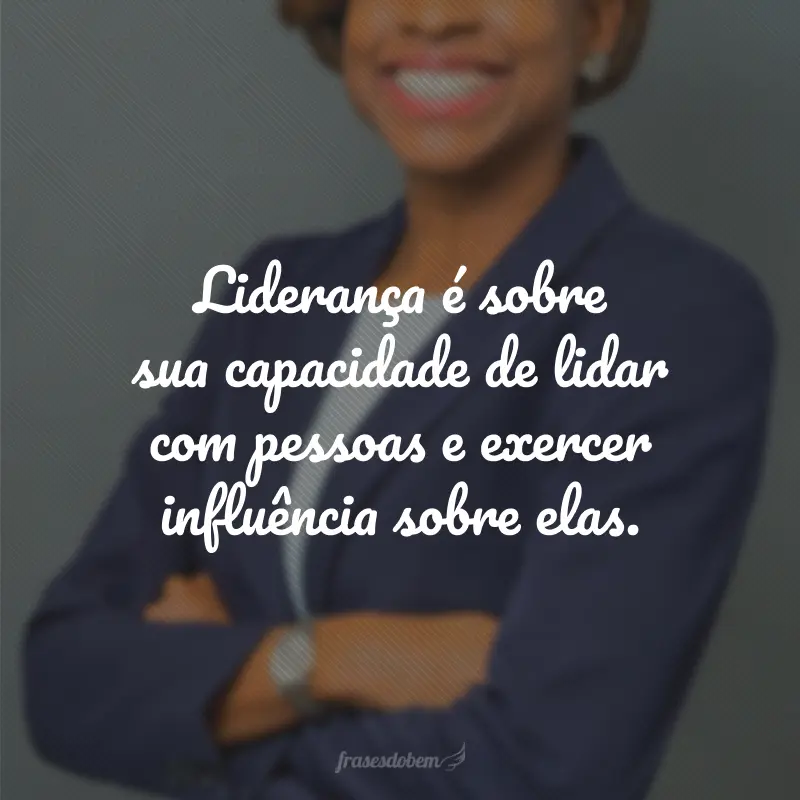 Liderança é sobre sua capacidade de lidar com pessoas e exercer influência sobre elas.