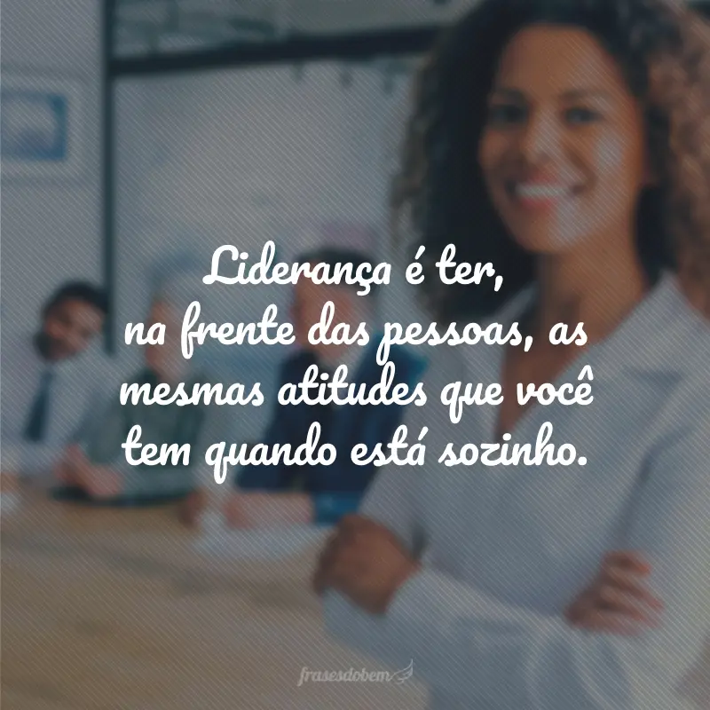 Liderança é ter, na frente das pessoas, as mesmas atitudes que você tem quando está sozinho.