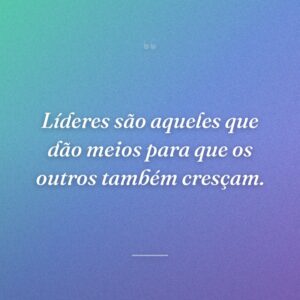 Líderes são aqueles que dão meios para que os outros também cresçam.