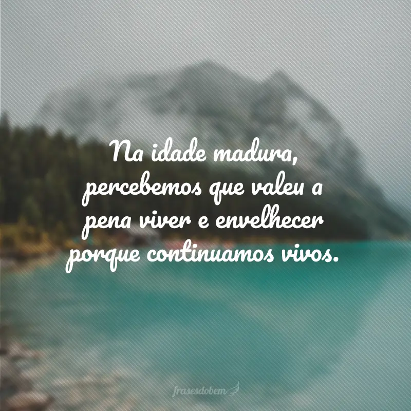 Na idade madura, percebemos que valeu a pena viver e envelhecer porque continuamos vivos.