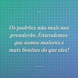 Os padrões não mais nos prenderão. Entendemos que somos maiores e mais bonitas do que eles!