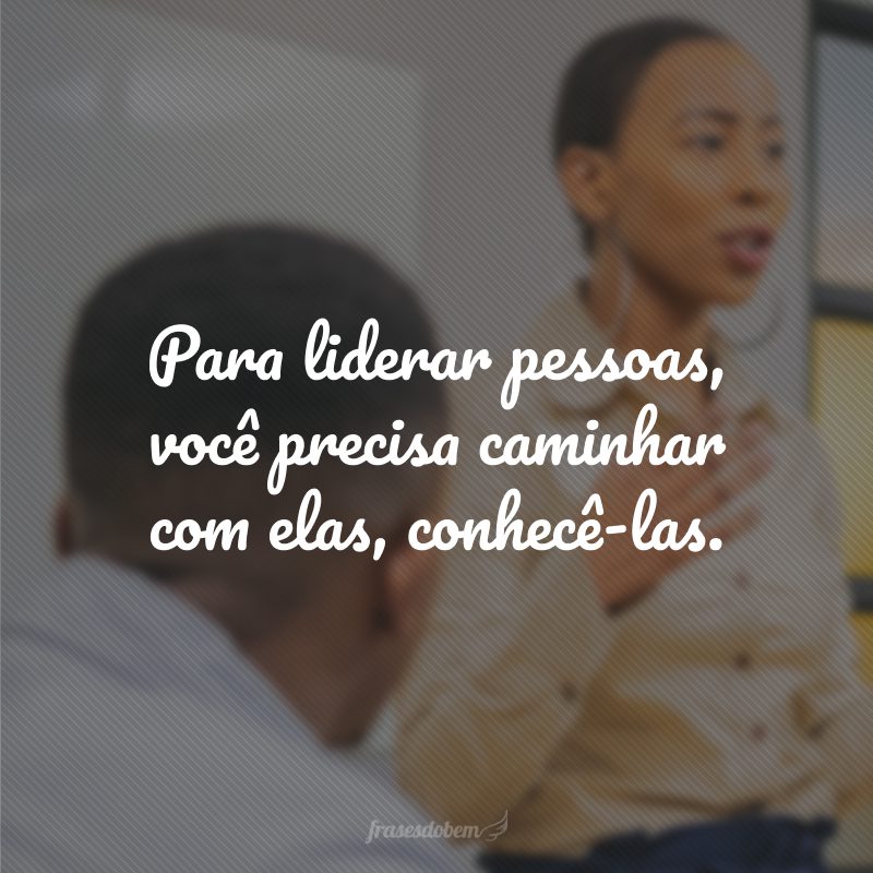 Para liderar pessoas, você precisa caminhar com elas, conhecê-las.