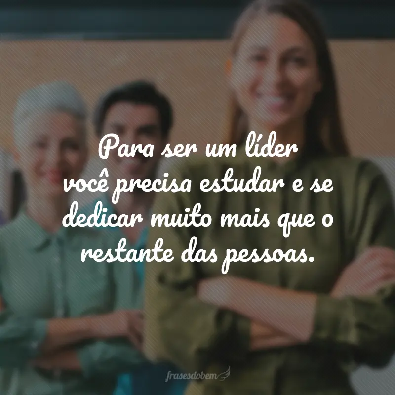 Para ser um líder você precisa estudar e se dedicar muito mais que o restante das pessoas.