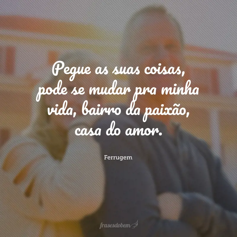 Pegue as suas coisas, pode se mudar pra minha vida, bairro da paixão, casa do amor.