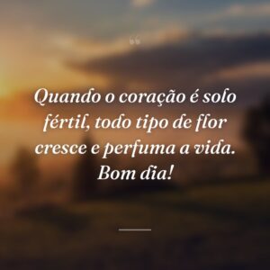Quando o coração é solo fértil, todo tipo de flor cresce e perfuma a vida. Bom dia!