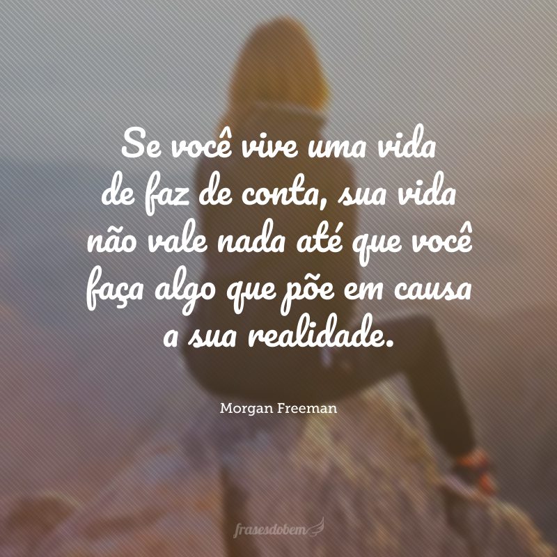 Se você vive uma vida de faz de conta, sua vida não vale nada até que você faça algo que põe em causa a sua realidade.