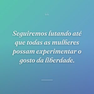 Seguiremos lutando até que todas as mulheres possam experimentar o gosto da liberdade.
