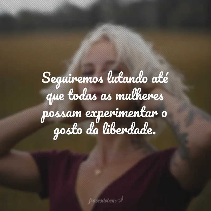 Seguiremos lutando até que todas as mulheres possam experimentar o gosto da liberdade.