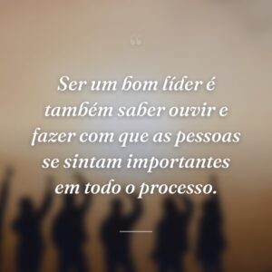 Ser um bom líder é também saber ouvir e fazer com que as pessoas se sintam importantes em todo o processo.