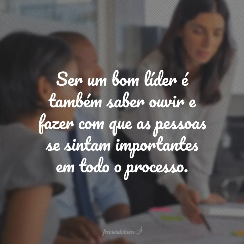 Ser um bom líder é também saber ouvir e fazer com que as pessoas se sintam importantes em todo o processo.