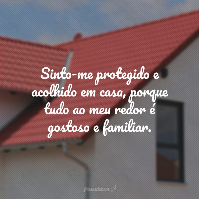 Sinto-me protegido e acolhido em casa, porque tudo ao meu redor é gostoso e familiar.