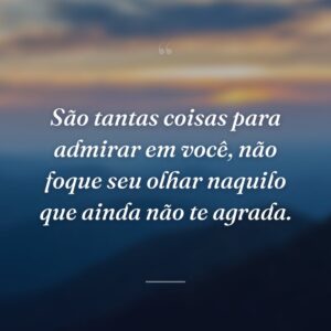 São tantas coisas para admirar em você, não foque seu olhar naquilo que ainda não te agrada.