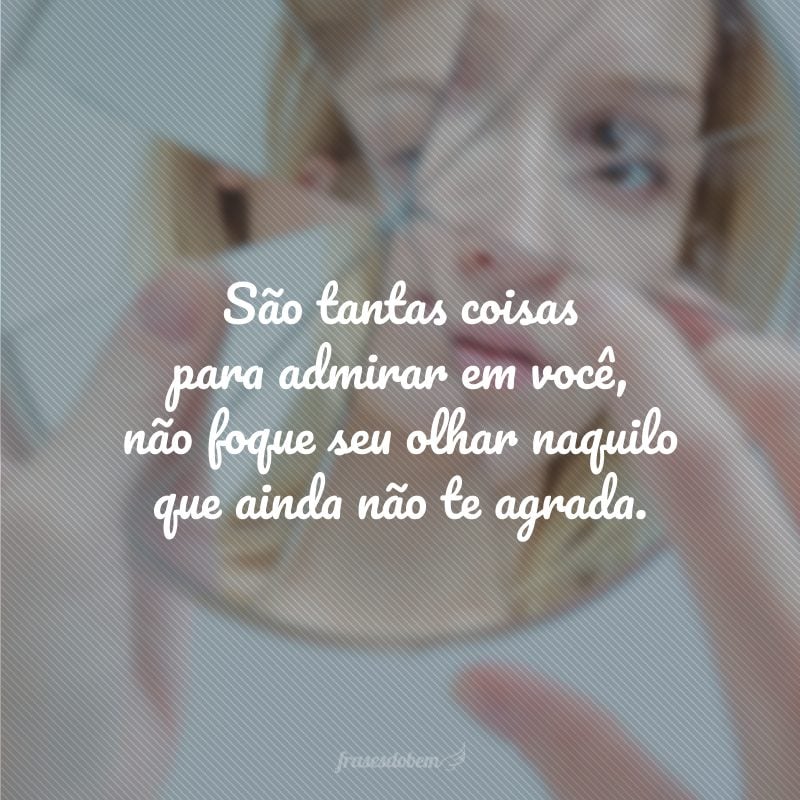 São tantas coisas para admirar em você, não foque seu olhar naquilo que ainda não te agrada.