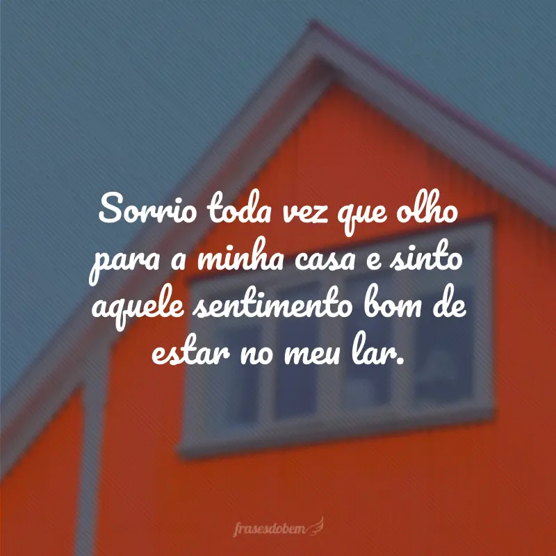 Sorrio toda vez que olho para a minha casa e sinto aquele sentimento bom de estar no meu lar.