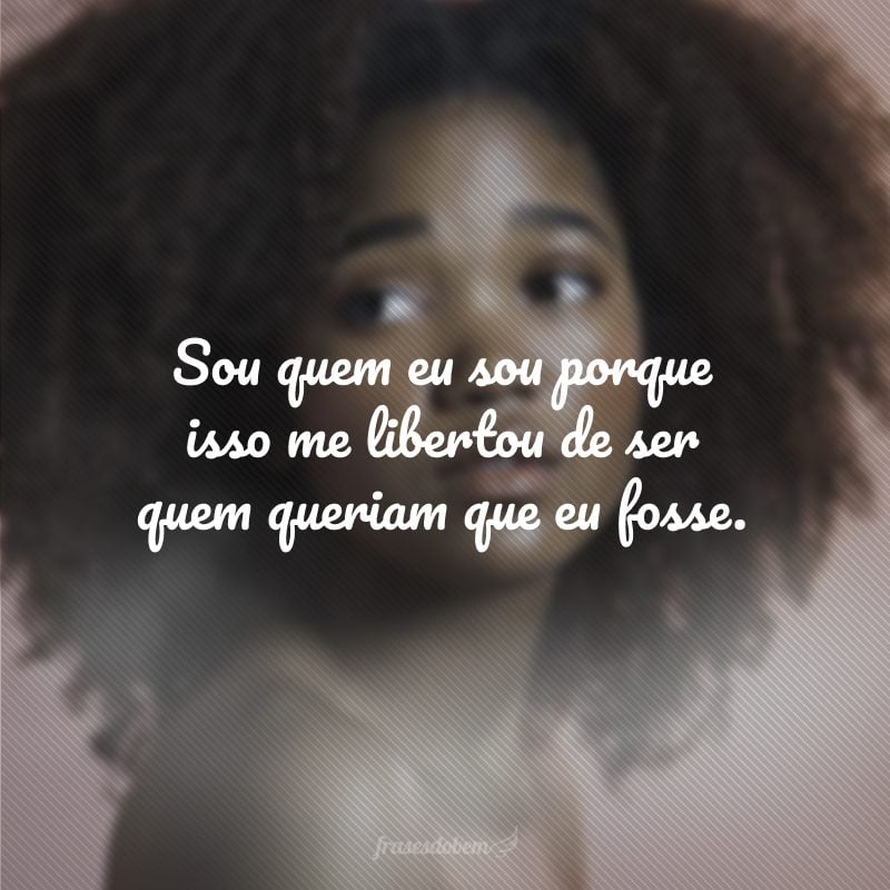 Sou quem eu sou porque isso me libertou de ser quem queriam que eu fosse.