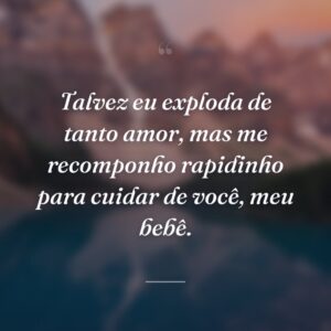 Talvez eu exploda de tanto amor, mas me recomponho rapidinho para cuidar de você, meu bebê.